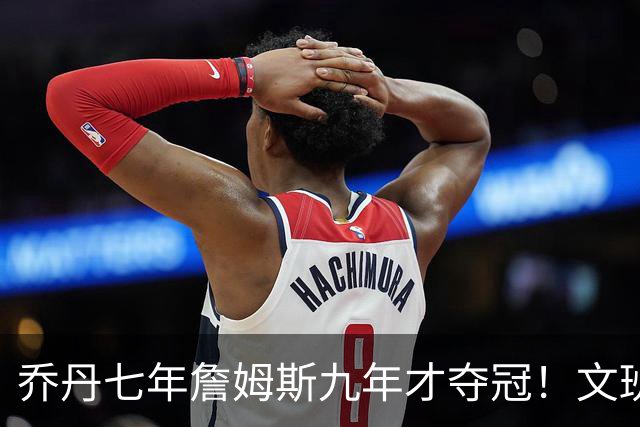 乔丹七年詹姆斯九年才夺冠！文班：这些人都不满足 我也如此！