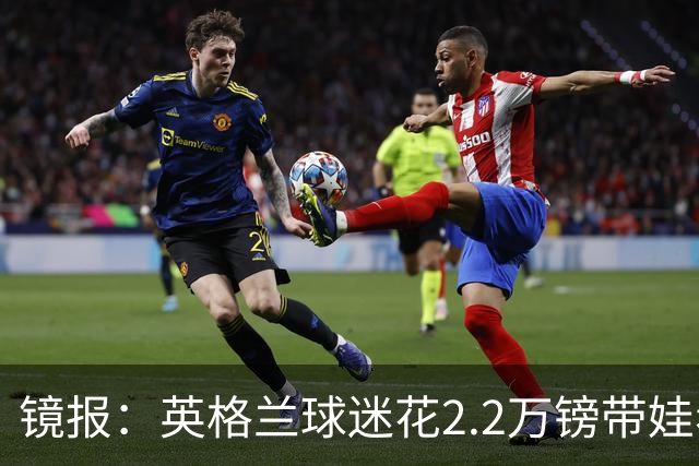 镜报：英格兰球迷花2.2万镑带娃看世界杯，但称买不起英格兰球票